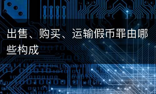 出售、购买、运输假币罪由哪些构成