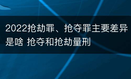 2022抢劫罪、抢夺罪主要差异是啥 抢夺和抢劫量刑