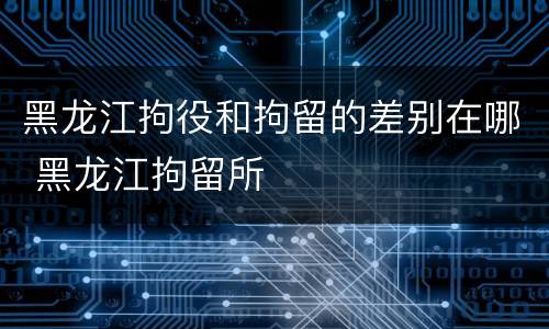 黑龙江拘役和拘留的差别在哪 黑龙江拘留所