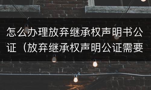 怎么办理放弃继承权声明书公证（放弃继承权声明公证需要什么资料）