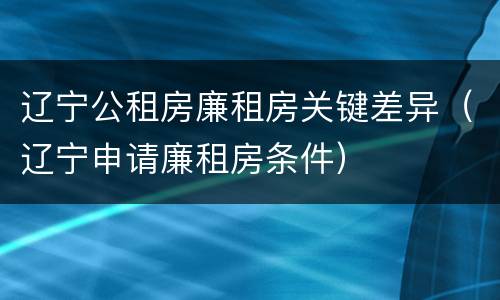 辽宁公租房廉租房关键差异（辽宁申请廉租房条件）