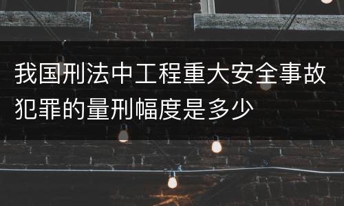 我国刑法中工程重大安全事故犯罪的量刑幅度是多少
