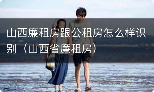 山西廉租房跟公租房怎么样识别（山西省廉租房）