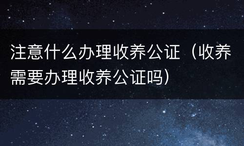 注意什么办理收养公证（收养需要办理收养公证吗）