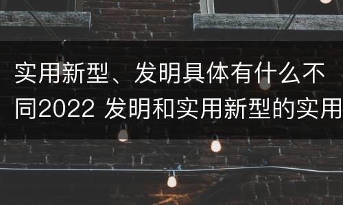 实用新型、发明具体有什么不同2022 发明和实用新型的实用性
