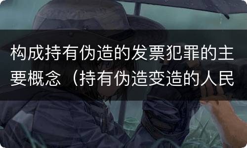 构成持有伪造的发票犯罪的主要概念（持有伪造变造的人民币应当及时上交到）