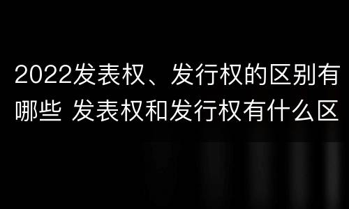 2022发表权、发行权的区别有哪些 发表权和发行权有什么区别