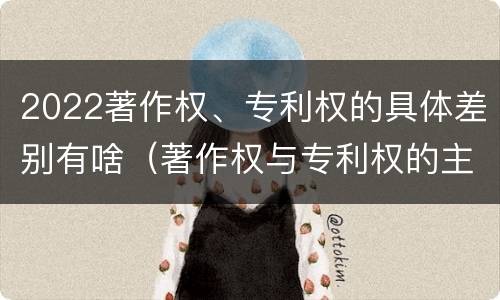 2022著作权、专利权的具体差别有啥（著作权与专利权的主要区别是什么?）