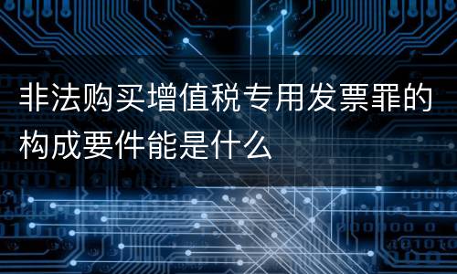非法购买增值税专用发票罪的构成要件能是什么