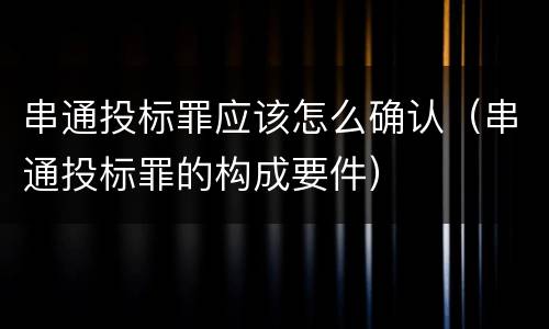 串通投标罪应该怎么确认（串通投标罪的构成要件）