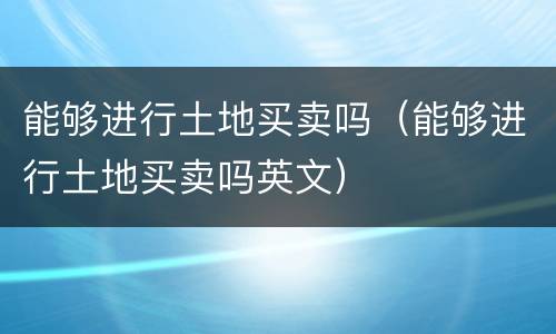 能够进行土地买卖吗（能够进行土地买卖吗英文）