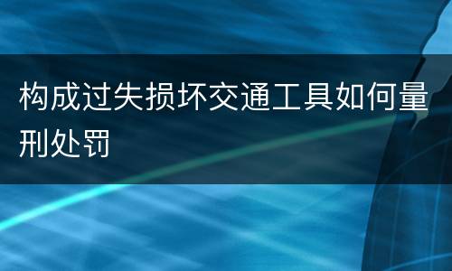 构成过失损坏交通工具如何量刑处罚