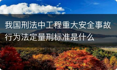 我国刑法中工程重大安全事故行为法定量刑标准是什么