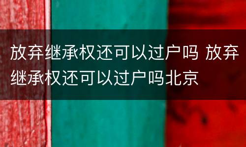 放弃继承权还可以过户吗 放弃继承权还可以过户吗北京