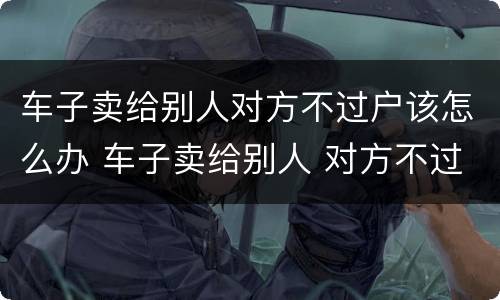 车子卖给别人对方不过户该怎么办 车子卖给别人 对方不过户怎么办