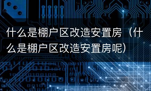 什么是棚户区改造安置房（什么是棚户区改造安置房呢）