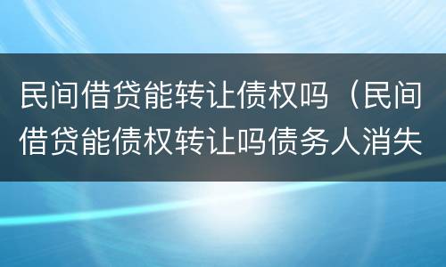民间借贷能转让债权吗（民间借贷能债权转让吗债务人消失了）