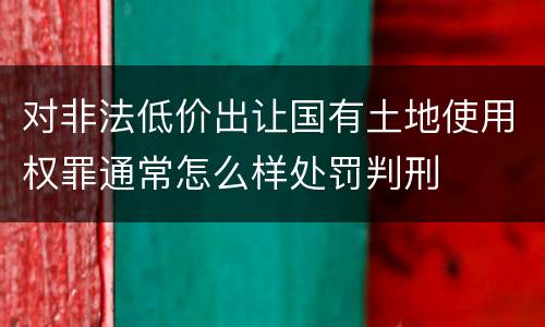 对非法低价出让国有土地使用权罪通常怎么样处罚判刑