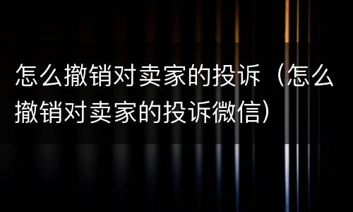 怎么撤销对卖家的投诉（怎么撤销对卖家的投诉微信）