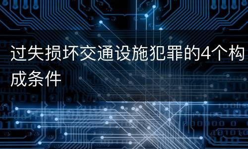 过失损坏交通设施犯罪的4个构成条件