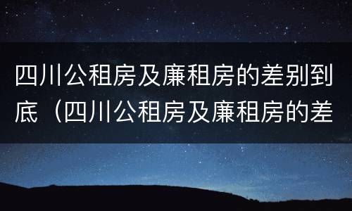 四川公租房及廉租房的差别到底（四川公租房及廉租房的差别到底是什么）
