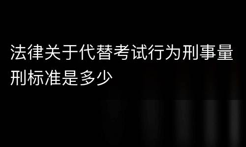 法律关于代替考试行为刑事量刑标准是多少