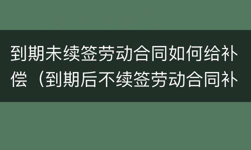 到期未续签劳动合同如何给补偿（到期后不续签劳动合同补偿）