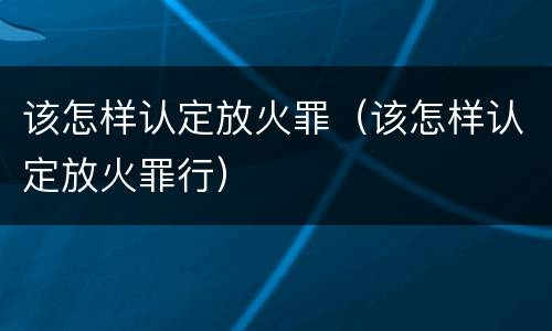 该怎样认定放火罪（该怎样认定放火罪行）