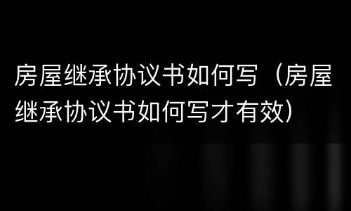 房屋继承协议书如何写（房屋继承协议书如何写才有效）