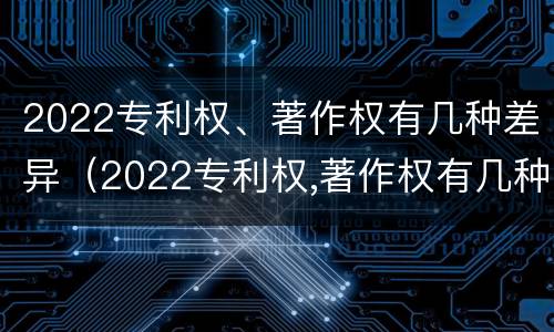 2022专利权、著作权有几种差异（2022专利权,著作权有几种差异）