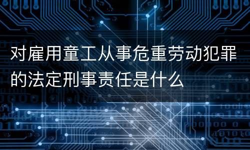 对雇用童工从事危重劳动犯罪的法定刑事责任是什么