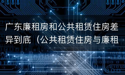 广东廉租房和公共租赁住房差异到底（公共租赁住房与廉租房的区别）
