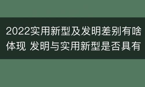 2022实用新型及发明差别有啥体现 发明与实用新型是否具有实用性