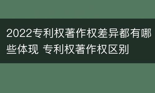 2022专利权著作权差异都有哪些体现 专利权著作权区别