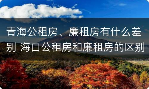 青海公租房、廉租房有什么差别 海口公租房和廉租房的区别