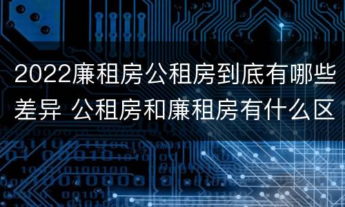 2022廉租房公租房到底有哪些差异 公租房和廉租房有什么区别?2019年的