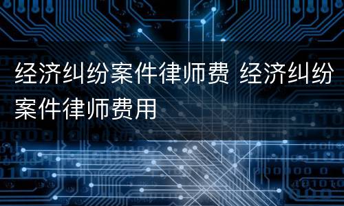 经济纠纷案件律师费 经济纠纷案件律师费用