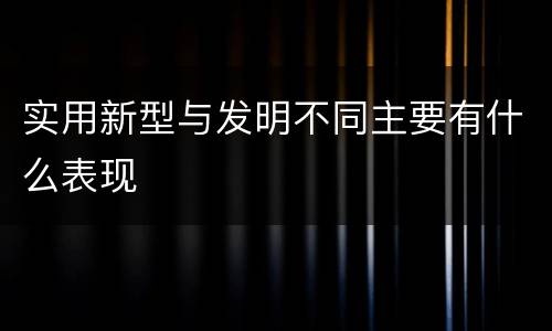 实用新型与发明不同主要有什么表现