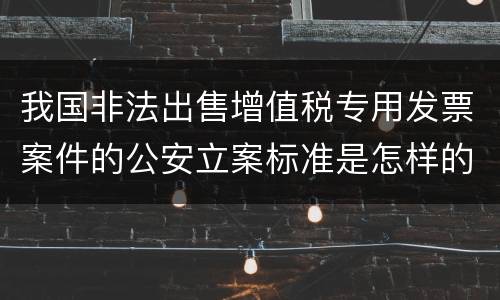 我国非法出售增值税专用发票案件的公安立案标准是怎样的