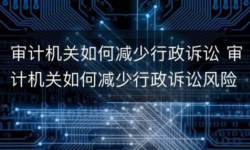 审计机关如何减少行政诉讼 审计机关如何减少行政诉讼风险