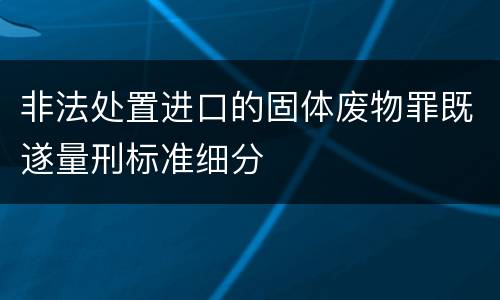 非法处置进口的固体废物罪既遂量刑标准细分