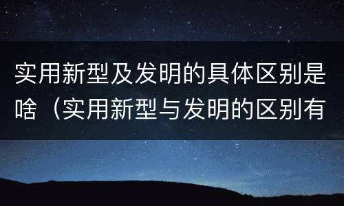 实用新型及发明的具体区别是啥（实用新型与发明的区别有哪些）