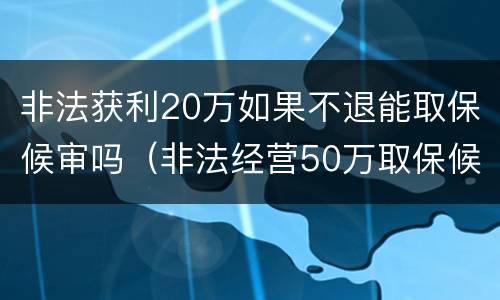 非法获利20万如果不退能取保候审吗（非法经营50万取保候审）