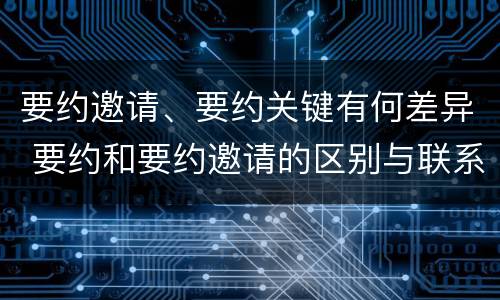 要约邀请、要约关键有何差异 要约和要约邀请的区别与联系