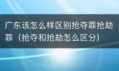 广东该怎么样区别抢夺罪抢劫罪（抢夺和抢劫怎么区分）