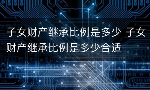 子女财产继承比例是多少 子女财产继承比例是多少合适