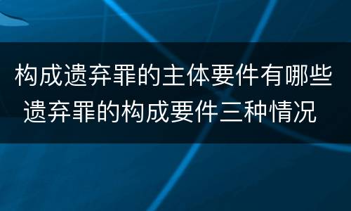构成遗弃罪的主体要件有哪些 遗弃罪的构成要件三种情况