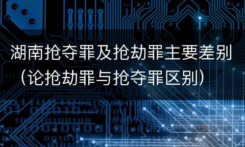 湖南抢夺罪及抢劫罪主要差别（论抢劫罪与抢夺罪区别）