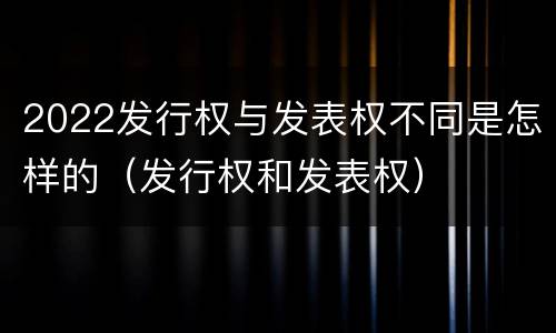 2022发行权与发表权不同是怎样的（发行权和发表权）
