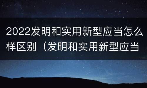 2022发明和实用新型应当怎么样区别（发明和实用新型应当具备的条件）